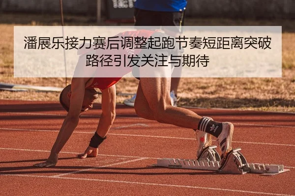 潘展乐接力赛后调整起跑节奏短距离突破路径引发关注与期待