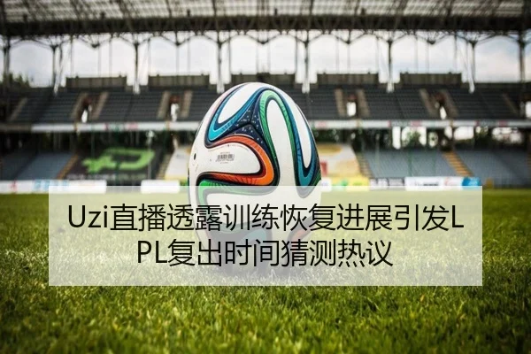 Uzi直播透露训练恢复进展引发LPL复出时间猜测热议